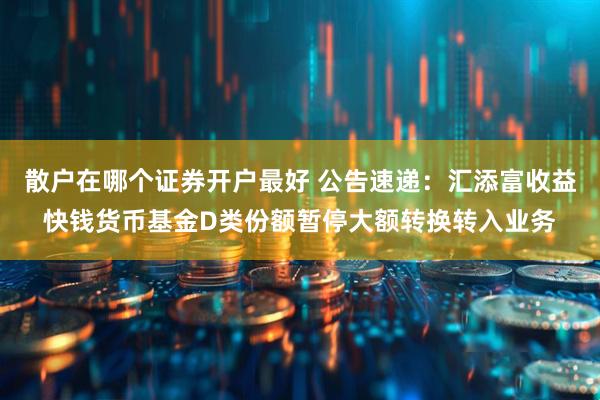 散户在哪个证券开户最好 公告速递：汇添富收益快钱货币基金D类份额暂停大额转换转入业务