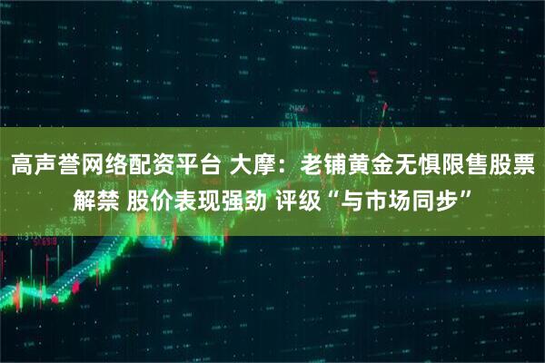高声誉网络配资平台 大摩：老铺黄金无惧限售股票解禁 股价表现强劲 评级“与市场同步”