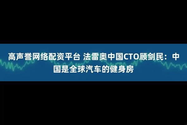 高声誉网络配资平台 法雷奥中国CTO顾剑民：中国是全球汽车的健身房