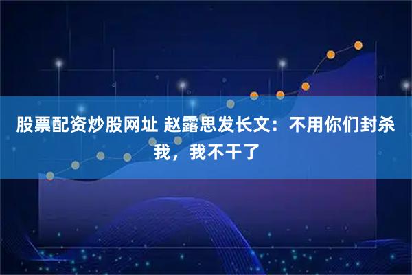 股票配资炒股网址 赵露思发长文：不用你们封杀我，我不干了