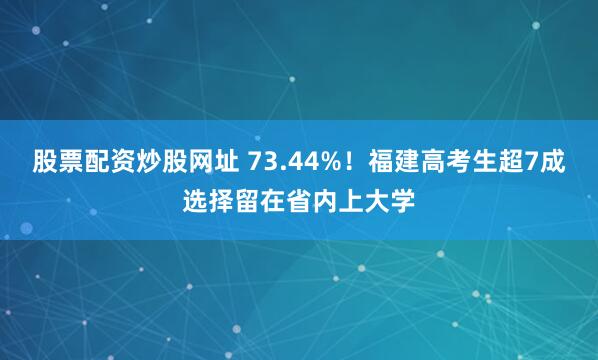 股票配资炒股网址 73.44%！福建高考生超7成选择留在省内上大学