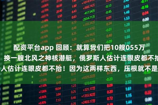 配资平台app 回顾：就算我们把10艘055万吨大驱开到俄罗斯家门口，换一艘北风之神核潜艇，俄罗斯人估计连眼皮都不抬！因为这两样东西，压根就不是一回事