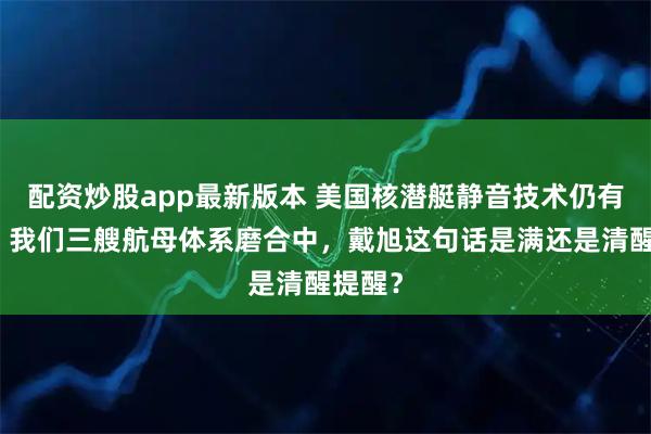 配资炒股app最新版本 美国核潜艇静音技术仍有代差，我们三艘航母体系磨合中，戴旭这句话是满还是清醒提醒？
